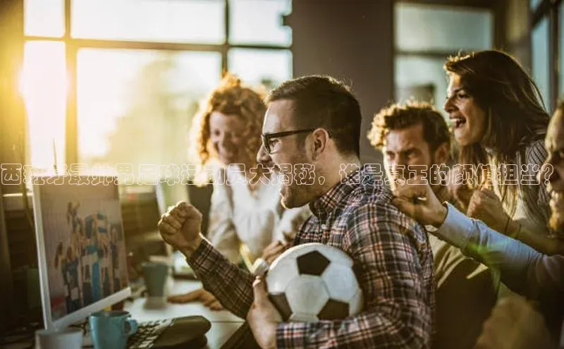 恒盛注册吧登录入口携程西班牙最帅男足球运动员大揭秘，谁是真正的颜值担当？