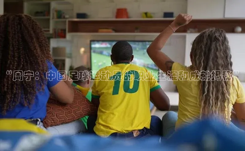 恒盛app下载皮阿诺“周宁：中国足球运动员的职业生涯和成就揭秘”