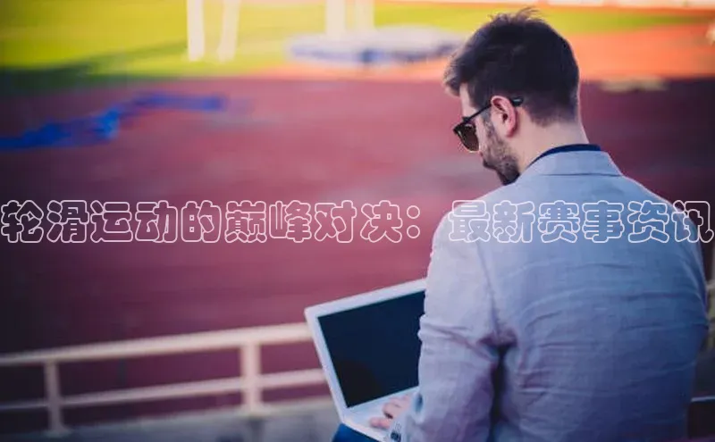 轮滑运动的巅峰对决：最新赛事资讯