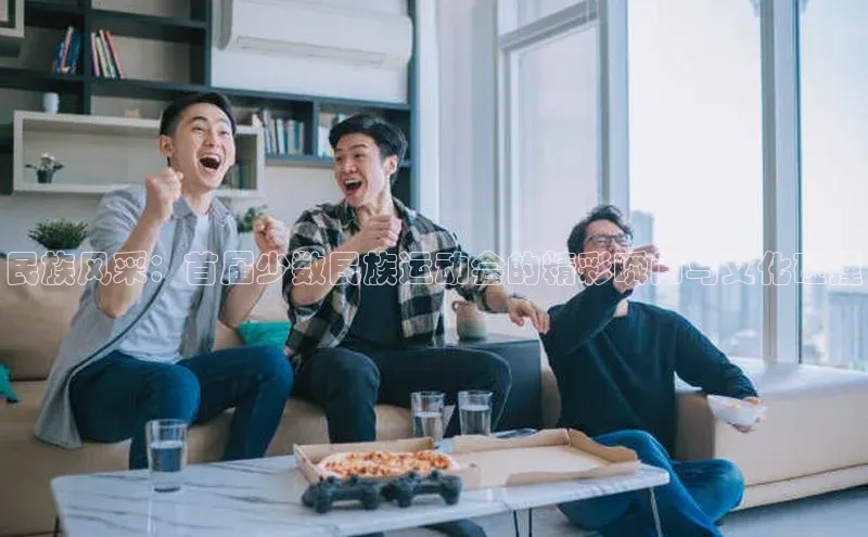 民族风采：首届少数民族运动会的精彩瞬间与文化碰撞