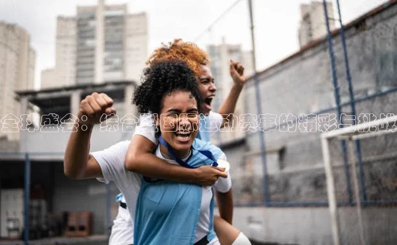 全球盛会：综合型国际运动赛事的精彩与挑战