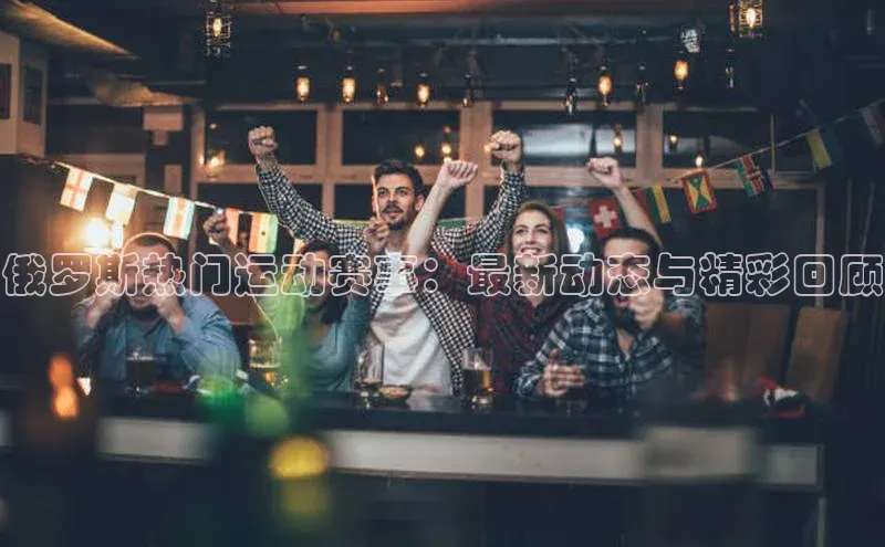 俄罗斯热门运动赛事：最新动态与精彩回顾